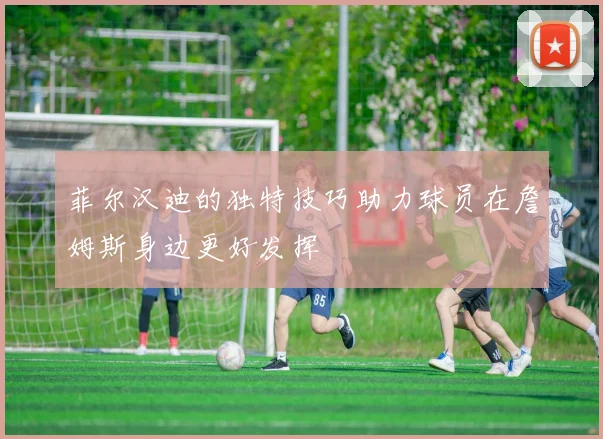 菲尔汉迪的独特技巧助力球员在詹姆斯身边更好发挥