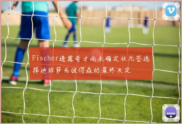 Fischer透露奇才尚未确定状元签选择迪班萨或彼得森的最终决定