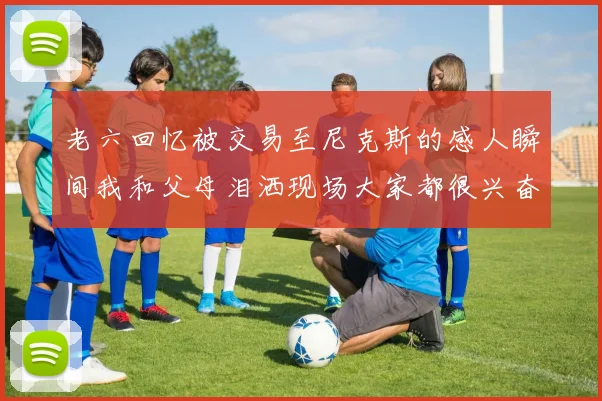 老六回忆被交易至尼克斯的感人瞬间我和父母泪洒现场大家都很兴奋