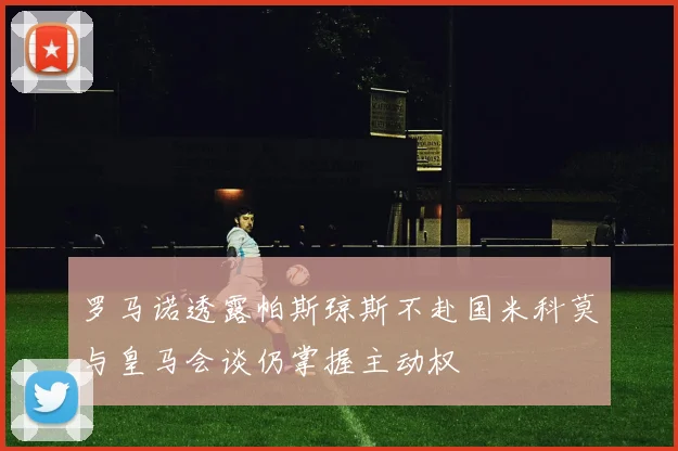 罗马诺透露帕斯琼斯不赴国米科莫与皇马会谈仍掌握主动权