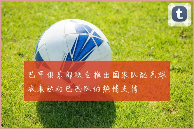 巴甲俱乐部联合推出国家队配色球衣表达对巴西队的热情支持