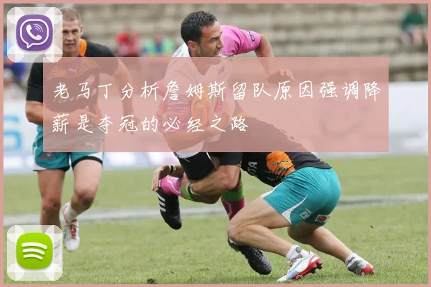 老马丁分析詹姆斯留队原因强调降薪是夺冠的必经之路