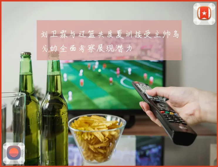 刘卫霖与辽篮共度夏训接受主帅乌戈的全面考察展现潜力