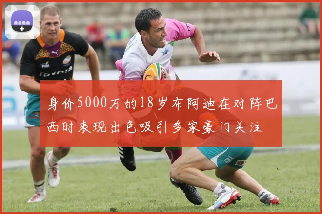 身价5000万的18岁布阿迪在对阵巴西时表现出色吸引多家豪门关注