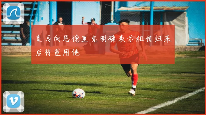 皇马向恩德里克明确表示租借归来后将重用他