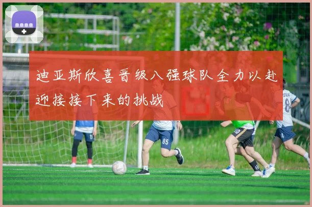 迪亚斯欣喜晋级八强球队全力以赴迎接接下来的挑战